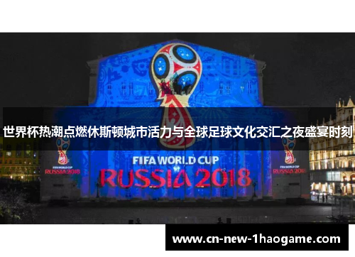 世界杯热潮点燃休斯顿城市活力与全球足球文化交汇之夜盛宴时刻