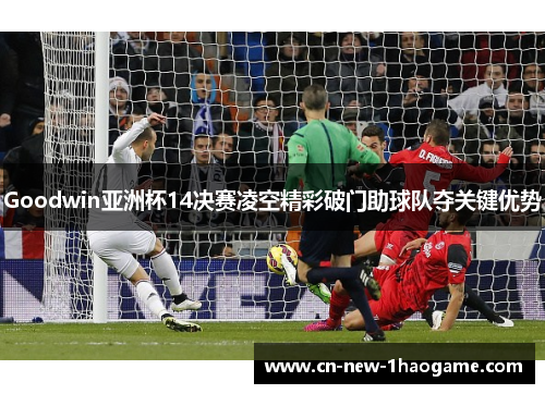 Goodwin亚洲杯14决赛凌空精彩破门助球队夺关键优势
