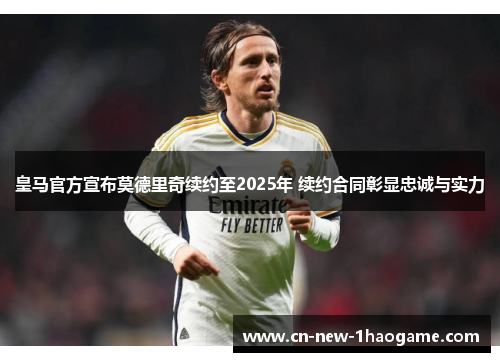 皇马官方宣布莫德里奇续约至2025年 续约合同彰显忠诚与实力